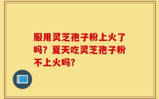 服用灵芝孢子粉上火了吗？夏天吃灵芝孢子粉不上火吗？