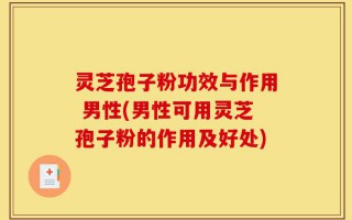 灵芝孢子粉功效与作用 男性(男性可用灵芝孢子粉的作用及好处)