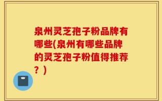 泉州灵芝孢子粉品牌有哪些(泉州有哪些品牌的灵芝孢子粉值得推荐？)