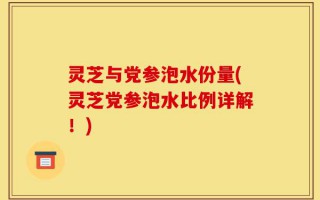 灵芝与党参泡水份量(灵芝党参泡水比例详解！)