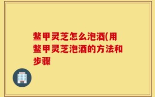 鳖甲灵芝怎么泡酒(用鳖甲灵芝泡酒的方法和步骤
