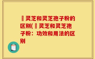 艼灵芝和灵芝孢子粉的区别(艼灵芝和灵芝孢子粉：功效和用法的区别