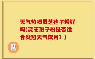 天气热喝灵芝孢子粉好吗(灵芝孢子粉是否适合炎热天气饮用？)