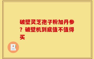 破壁灵芝孢子粉加丹参？破壁机到底值不值得买