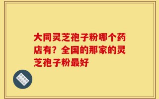 大同灵芝孢子粉哪个药店有？全国的那家的灵芝孢子粉最好