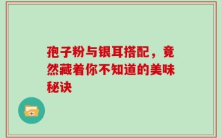 孢子粉与银耳搭配，竟然藏着你不知道的美味秘诀