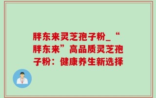 胖东来灵芝孢子粉_“胖东来”高品质灵芝孢子粉：健康养生新选择