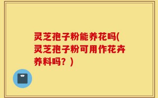 灵芝孢子粉能养花吗(灵芝孢子粉可用作花卉养料吗？)