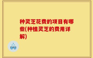 种灵芝花费的项目有哪些(种植灵芝的费用详解)
