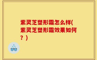紫灵芝塑形霜怎么样(紫灵芝塑形霜效果如何？)