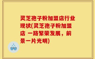 灵芝孢子粉加盟店行业现状(灵芝孢子粉加盟店 一路繁荣发展，前景一片光明)