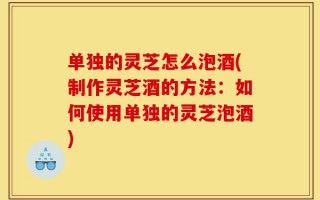 单独的灵芝怎么泡酒(制作灵芝酒的方法：如何使用单独的灵芝泡酒)