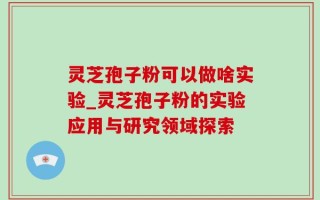 灵芝孢子粉可以做啥实验_灵芝孢子粉的实验应用与研究领域探索