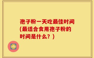 孢子粉一天吃最佳时间(最适合食用孢子粉的时间是什么？)