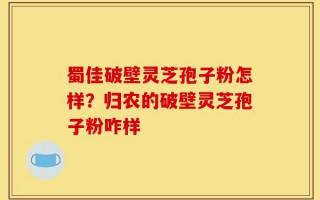 蜀佳破壁灵芝孢子粉怎样？归农的破壁灵芝孢子粉咋样