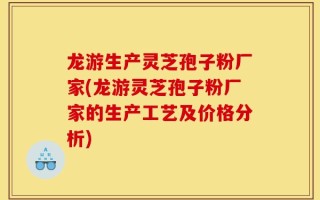 龙游生产灵芝孢子粉厂家(龙游灵芝孢子粉厂家的生产工艺及价格分析)
