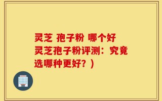 灵芝 孢子粉 哪个好灵芝孢子粉评测：究竟选哪种更好？)