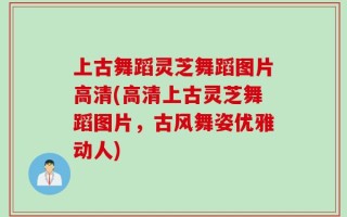 上古舞蹈灵芝舞蹈图片高清(高清上古灵芝舞蹈图片，古风舞姿优雅动人)