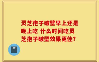 灵芝孢子破壁早上还是晚上吃 什么时间吃灵芝孢子破壁效果更佳？