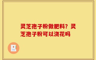 灵芝孢子粉做肥料？灵芝孢子粉可以浇花吗