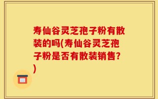寿仙谷灵芝孢子粉有散装的吗(寿仙谷灵芝孢子粉是否有散装销售？)