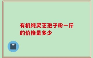 有机纯灵芝孢子粉一斤的价格是多少