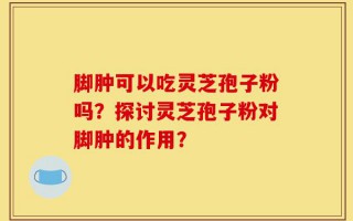脚肿可以吃灵芝孢子粉吗？探讨灵芝孢子粉对脚肿的作用？