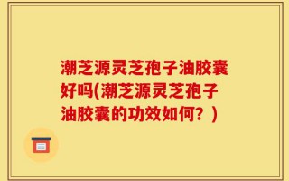 潮芝源灵芝孢子油胶囊好吗(潮芝源灵芝孢子油胶囊的功效如何？)