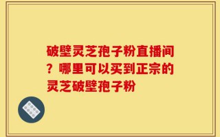 破壁灵芝孢子粉直播间？哪里可以买到正宗的灵芝破壁孢子粉