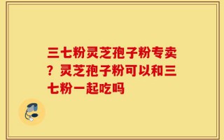 三七粉灵芝孢子粉专卖？灵芝孢子粉可以和三七粉一起吃吗