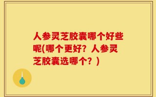人参灵芝胶囊哪个好些呢(哪个更好？人参灵芝胶囊选哪个？)