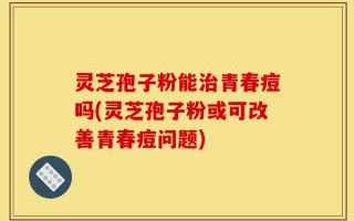 灵芝孢子粉能治青春痘吗(灵芝孢子粉或可改善青春痘问题)