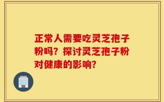 正常人需要吃灵芝孢子粉吗？探讨灵芝孢子粉对健康的影响？