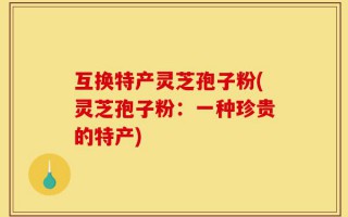 互换特产灵芝孢子粉(灵芝孢子粉：一种珍贵的特产)