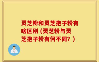灵芝粉和灵芝孢子粉有啥区别 (灵芝粉与灵芝孢子粉有何不同？)