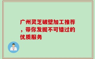 广州灵芝破壁加工推荐，带你发掘不可错过的优质服务