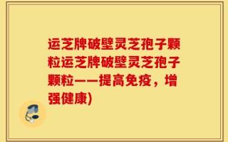 运芝牌破壁灵芝孢子颗粒运芝牌破壁灵芝孢子颗粒——提高免疫，增强健康)