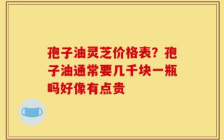 孢子油灵芝价格表？孢子油通常要几千块一瓶吗好像有点贵