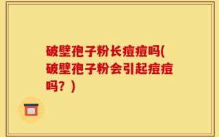 破壁孢子粉长痘痘吗(破壁孢子粉会引起痘痘吗？)