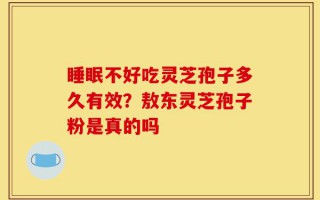 睡眠不好吃灵芝孢子多久有效？敖东灵芝孢子粉是真的吗