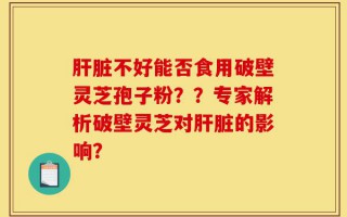 肝脏不好能否食用破壁灵芝孢子粉？？专家解析破壁灵芝对肝脏的影响？