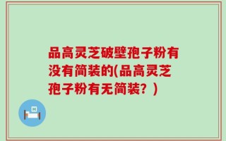 品高灵芝破壁孢子粉有没有简装的(品高灵芝孢子粉有无简装？)