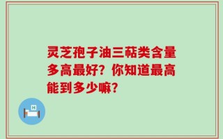 灵芝孢子油三萜类含量多高最好？你知道最高能到多少嘛？