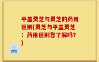 平盖灵芝与灵芝的药用区别(灵芝与平盖灵芝：药用区别您了解吗？)