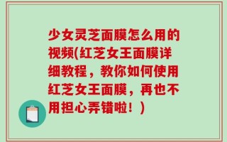 少女灵芝面膜怎么用的视频(红芝女王面膜详细教程，教你如何使用红芝女王面膜，再也不用担心弄错啦！)