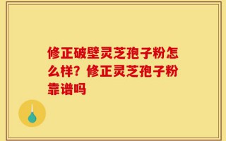 修正破壁灵芝孢子粉怎么样？修正灵芝孢子粉靠谱吗
