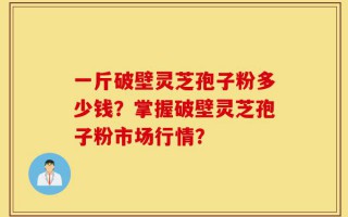一斤破壁灵芝孢子粉多少钱？掌握破壁灵芝孢子粉市场行情？