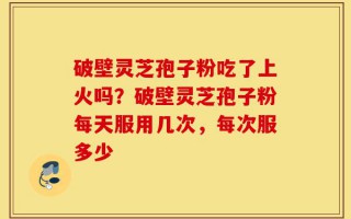 破壁灵芝孢子粉吃了上火吗？破壁灵芝孢子粉每天服用几次，每次服多少