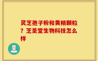 灵芝孢子粉和黄精颗粒？芝圣堂生物科技怎么样