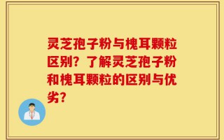 灵芝孢子粉与槐耳颗粒区别？了解灵芝孢子粉和槐耳颗粒的区别与优劣？